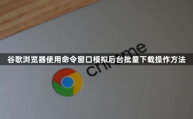 谷歌浏览器使用命令窗口模拟后台批量下载操作方法1
