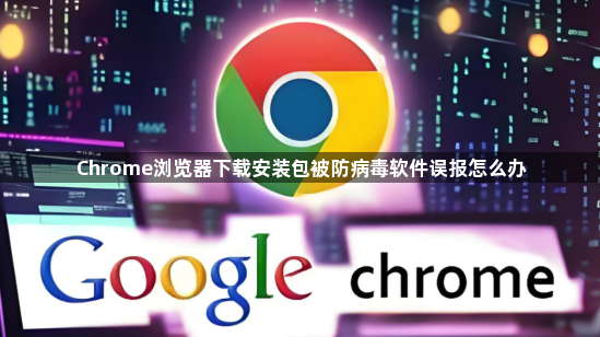 Chrome浏览器下载安装包被防病毒软件误报怎么办1