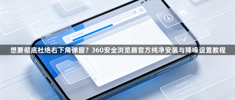 想要彻底杜绝右下角弹窗？360安全浏览器官方纯净安装与降噪设置教程1