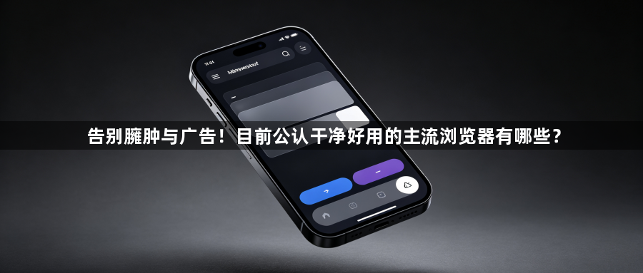 告别臃肿与广告！目前公认干净好用的主流浏览器有哪些？1